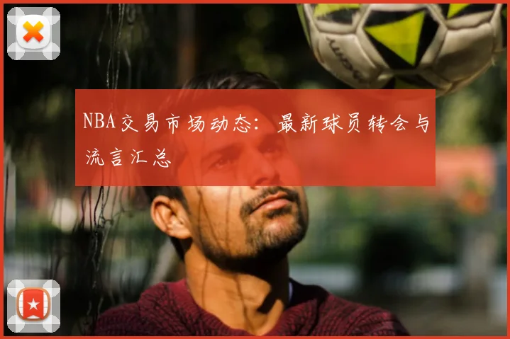 NBA交易市场动态：最新球员转会与流言汇总