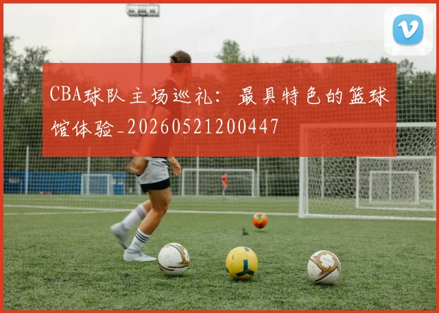 CBA球队主场巡礼：最具特色的篮球馆体验_20260521200447
