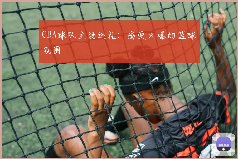 CBA球队主场巡礼：感受火爆的篮球氛围