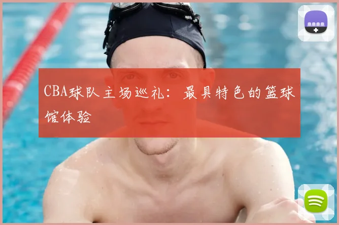 CBA球队主场巡礼：最具特色的篮球馆体验