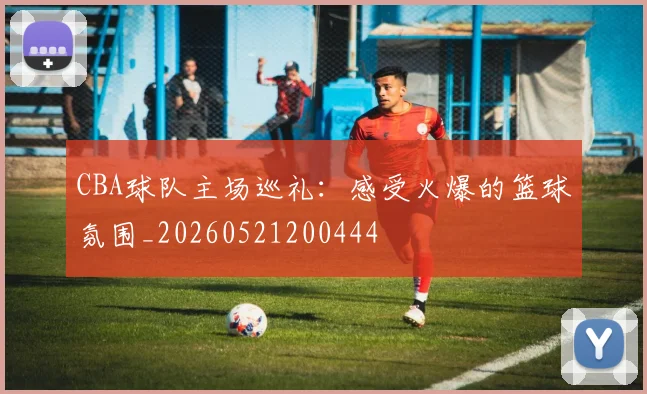 CBA球队主场巡礼：感受火爆的篮球氛围_20260521200444