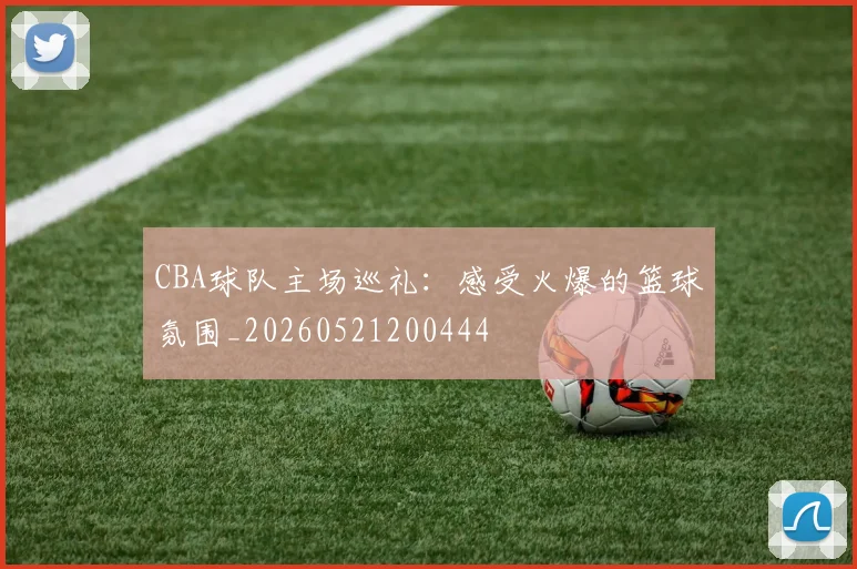 CBA球队主场巡礼：感受火爆的篮球氛围_20260521200444