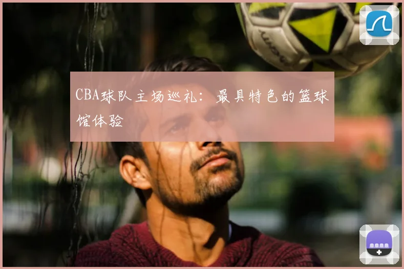 CBA球队主场巡礼:最具特色的篮球馆体验