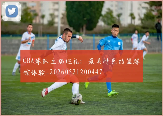 CBA球队主场巡礼：最具特色的篮球馆体验_20260521200447