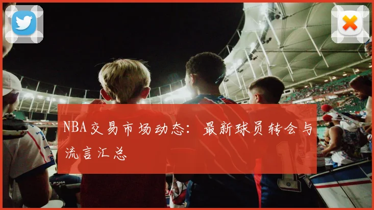 NBA交易市场动态：最新球员转会与流言汇总