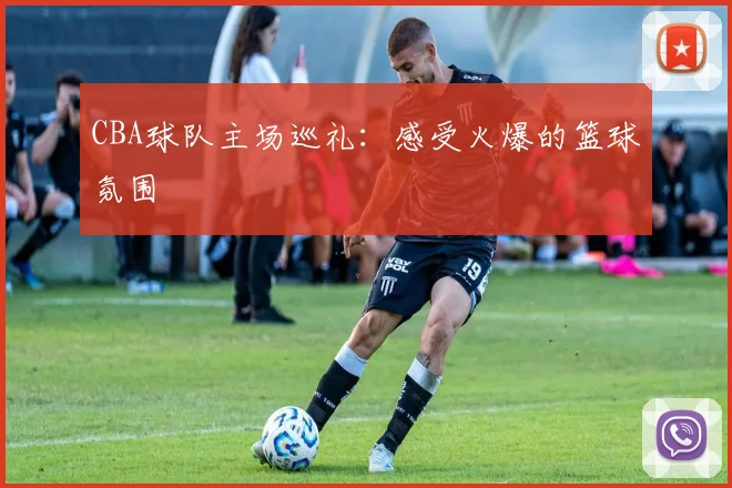 CBA球队主场巡礼：感受火爆的篮球氛围